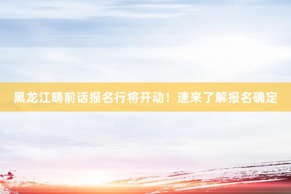 黑龙江畴前话报名行将开动！速来了解报名确定