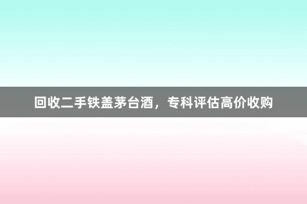回收二手铁盖茅台酒，专科评估高价收购