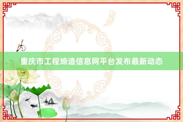 重庆市工程缔造信息网平台发布最新动态