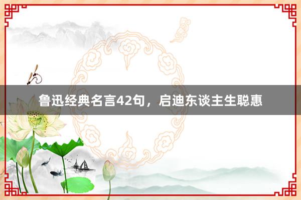 鲁迅经典名言42句，启迪东谈主生聪惠
