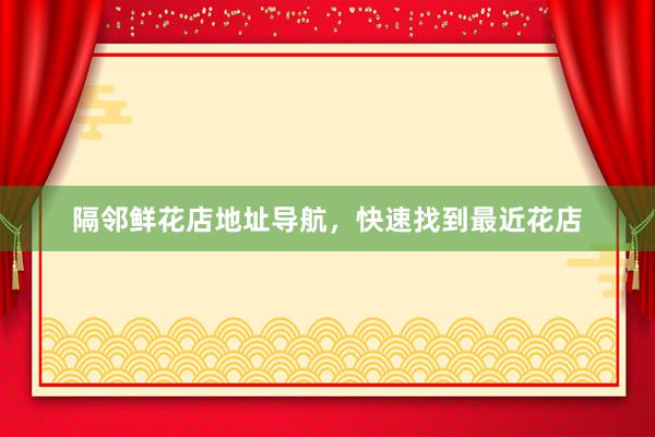 隔邻鲜花店地址导航，快速找到最近花店